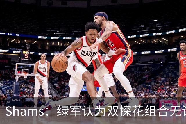 Shams：绿军认为双探花组合无论是关系或表现 都已不具备夺冠实力